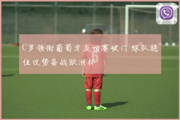 C罗领衔葡萄牙友谊赛破门 球队稳住攻势备战欧洲杯