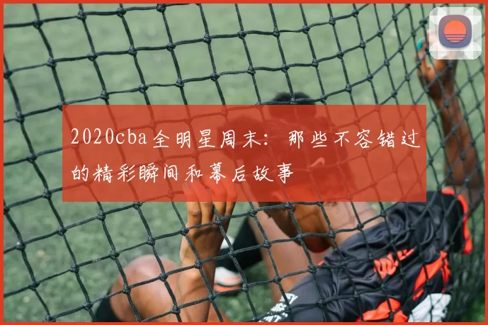 2020cba全明星周末：那些不容错过的精彩瞬间和幕后故事