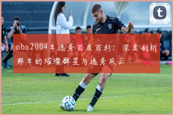 nba2004年选秀百度百科：深度剖析那年的璀璨群星与选秀风云