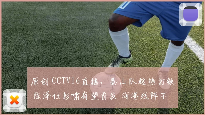 原创 CCTV16直播，泰山队趁热打铁 陈泽仕彭啸有望首发 海港残阵不可轻视