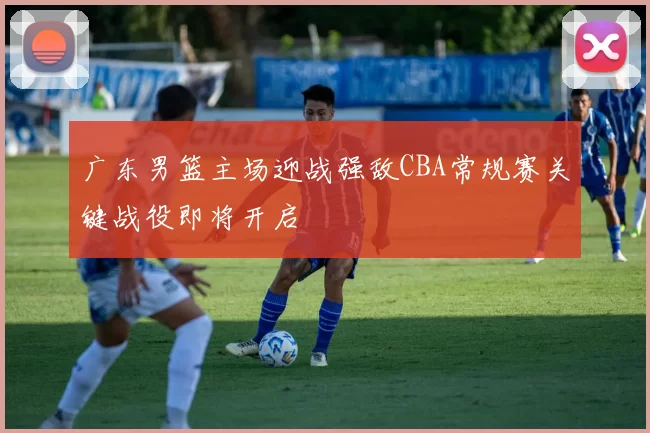 广东男篮主场迎战强敌CBA常规赛关键战役即将开启