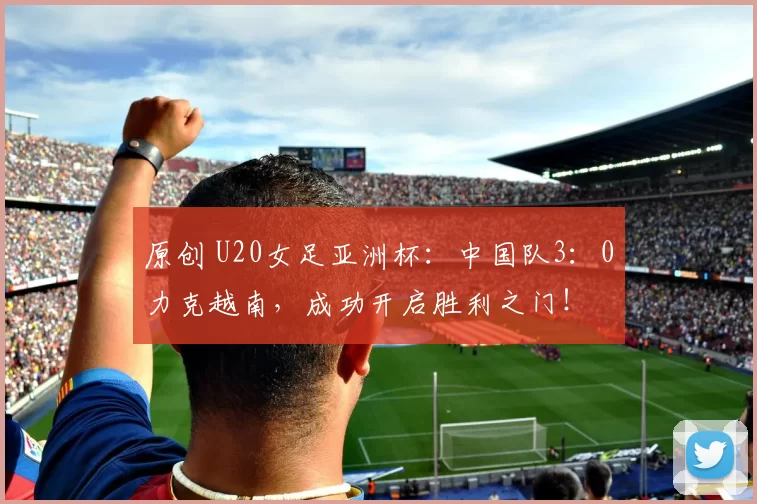 原创 U20女足亚洲杯：中国队3：0力克越南，成功开启胜利之门！