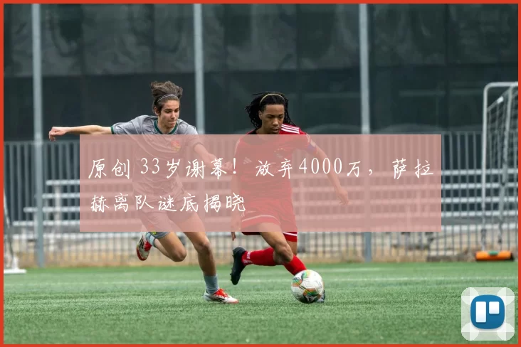 原创 33岁谢幕！放弃4000万，萨拉赫离队谜底揭晓