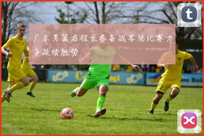 广东男篮启程长春备战客场比赛力争延续胜势