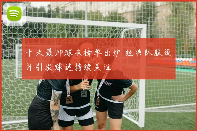 十大最帅球衣榜单出炉 经典队服设计引发球迷持续关注