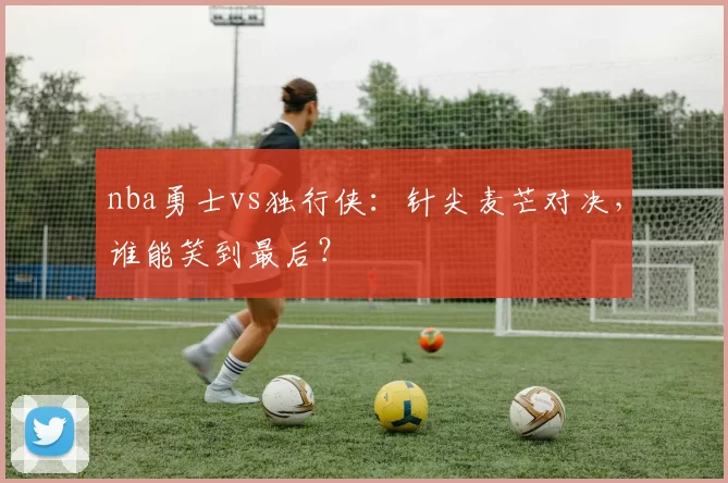 nba勇士vs独行侠：针尖麦芒对决，谁能笑到最后？