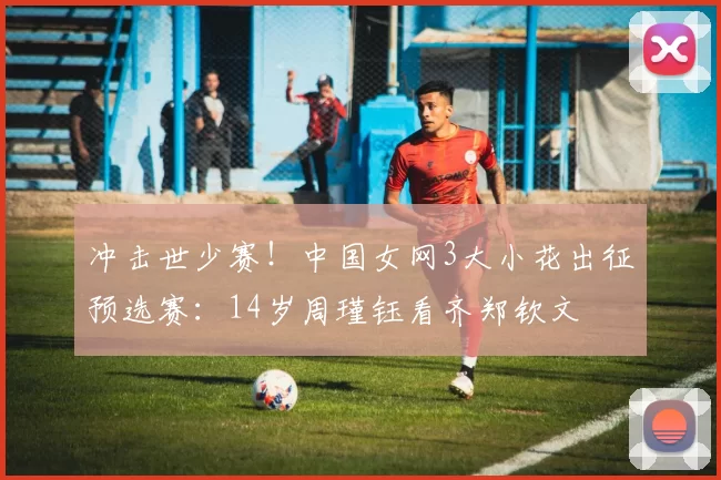 冲击世少赛！中国女网3大小花出征预选赛：14岁周瑾钰看齐郑钦文