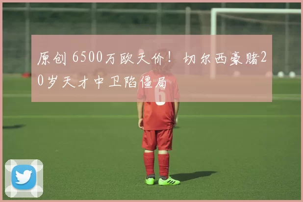 原创 6500万欧天价！切尔西豪赌20岁天才中卫陷僵局