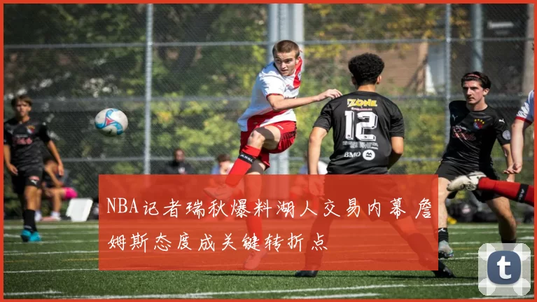 NBA记者瑞秋爆料湖人交易内幕 詹姆斯态度成关键转折点